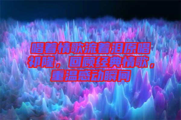 唱著情歌流著淚原唱祁隆，回顧經典情歌，重溫感動瞬間