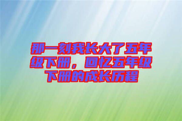 那一刻我長(zhǎng)大了五年級(jí)下冊(cè)，回憶五年級(jí)下冊(cè)的成長(zhǎng)歷程