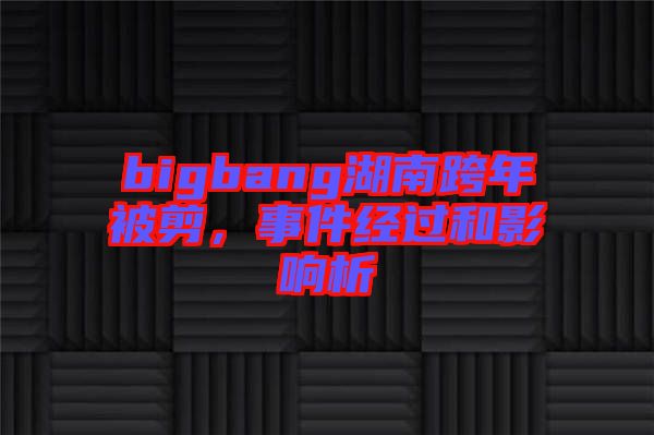 bigbang湖南跨年被剪，事件經過和影響析