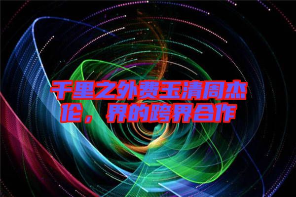 千里之外費玉清周杰倫，界的跨界合作
