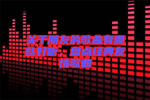 關(guān)于朋友的歌曲有哪些好聽(tīng)，盤點(diǎn)經(jīng)典友情歌曲