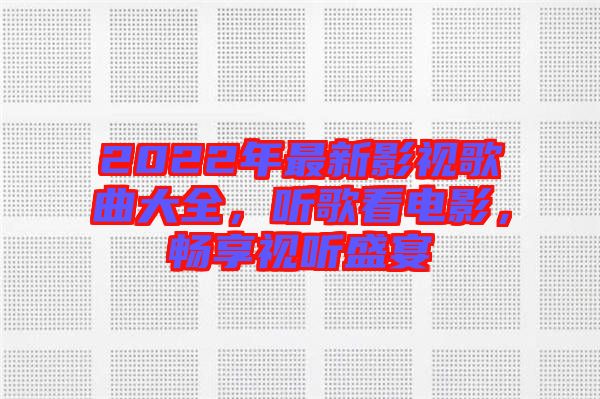 2022年最新影視歌曲大全，聽歌看電影，暢享視聽盛宴