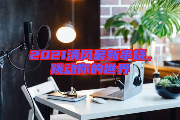 2021清風最新串燒，跳動你的世界