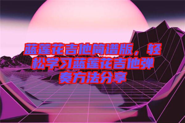 藍蓮花吉他簡譜版，輕松學習藍蓮花吉他彈奏方法分享