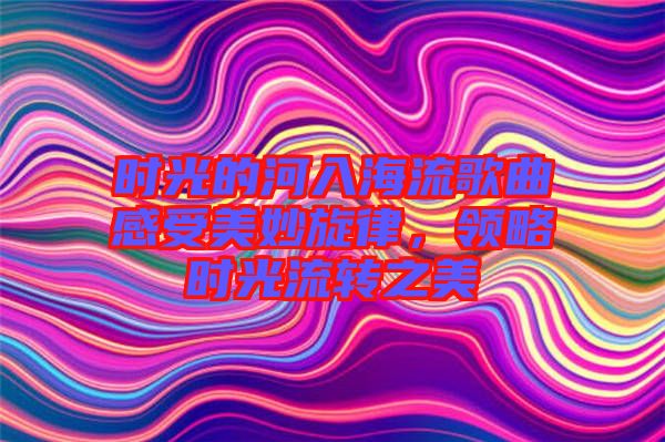 時(shí)光的河入海流歌曲感受美妙旋律，領(lǐng)略時(shí)光流轉(zhuǎn)之美