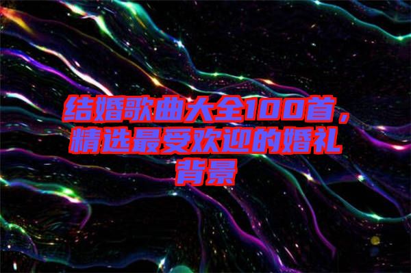 結婚歌曲大全100首，精選最受歡迎的婚禮背景