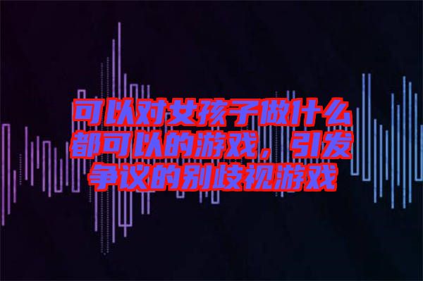 可以對女孩子做什么都可以的游戲，引發爭議的別歧視游戲