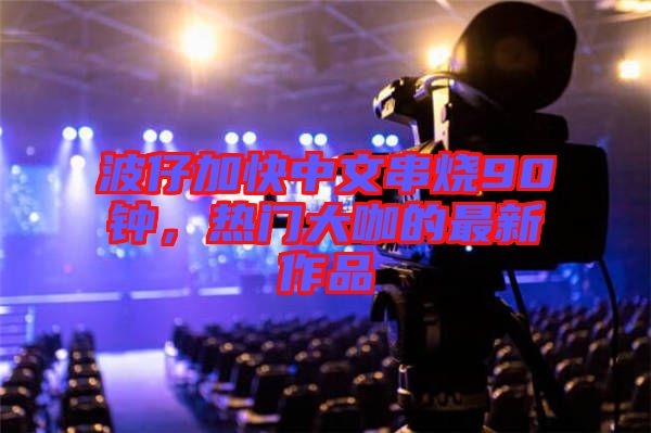 波仔加快中文串燒90鐘，熱門(mén)大咖的最新作品