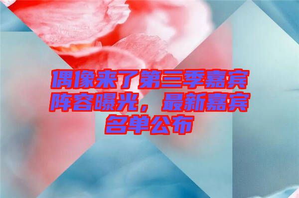 偶像來了第三季嘉賓陣容曝光，最新嘉賓名單公布