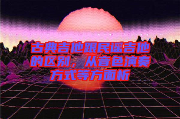 古典吉他跟民謠吉他的區別，從音色演奏方式等方面析