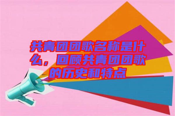 共青團團歌名稱是什么，回顧共青團團歌的歷史和特點
