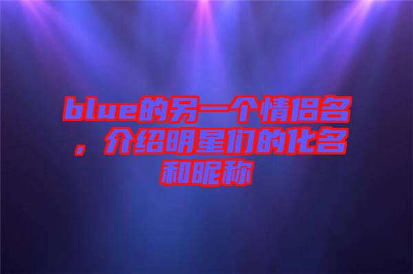 blue的另一個(gè)情侶名，介紹明星們的化名和昵稱