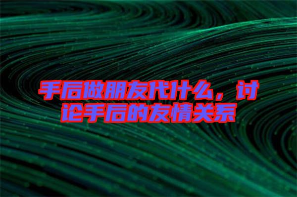 手后做朋友代什么，討論手后的友情關系