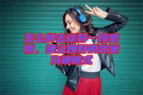 怎么樣去談好一段感情，建立良好的戀愛溝通模式