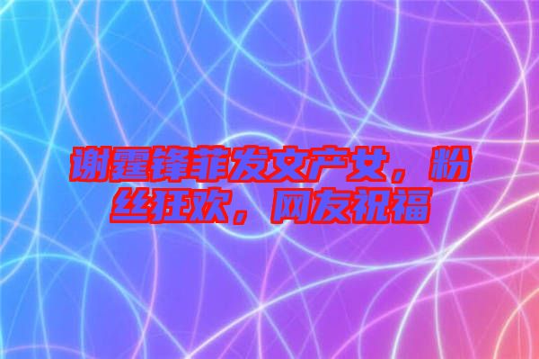 謝霆鋒菲發(fā)文產(chǎn)女，粉絲狂歡，網(wǎng)友祝福