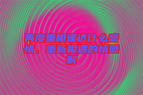 再度重相逢達什么感情，重新相遇的情感解