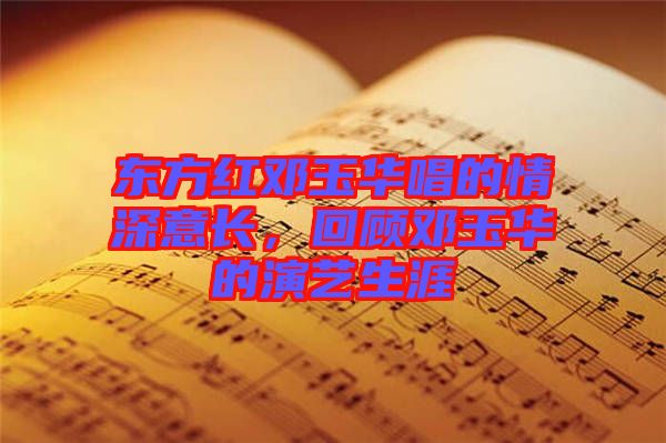 東方紅鄧玉華唱的情深意長，回顧鄧玉華的演藝生涯