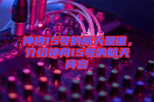 神舟15號的航天是誰，介紹神舟15號的航天陣容