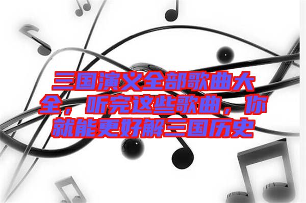 三國演義全部歌曲大全，聽完這些歌曲，你就能更好解三國歷史