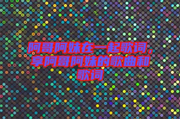 阿哥阿妹在一起歌詞，享阿哥阿妹的歌曲和歌詞
