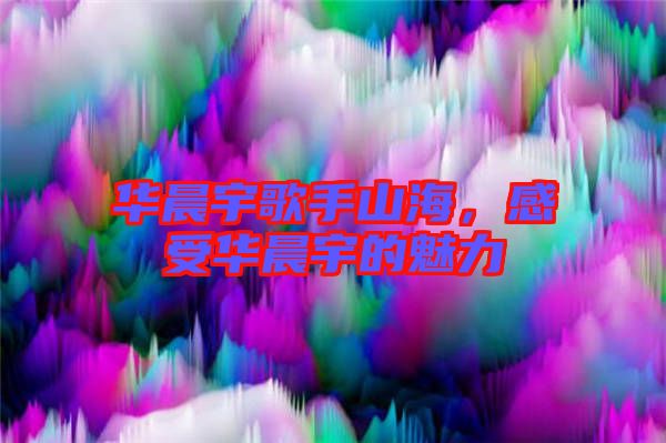 華晨宇歌手山海，感受華晨宇的魅力