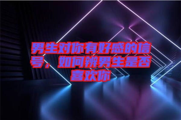 男生對你有好感的信號，如何辨男生是否喜歡你