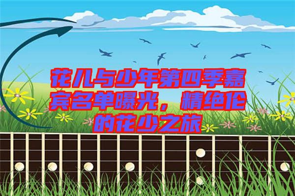 花兒與少年第四季嘉賓名單曝光，精絕倫的花少之旅