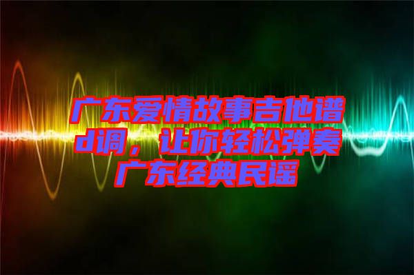 廣東愛情故事吉他譜d調，讓你輕松彈奏廣東經典民謠