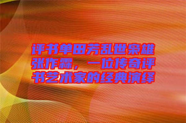 評書單田芳亂世梟雄張作霖，一位傳奇評書藝術家的經典演繹