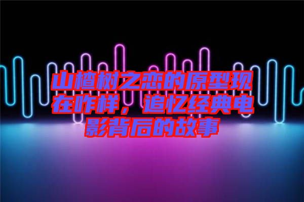山楂樹之戀的原型現在咋樣，追憶經典電影背后的故事