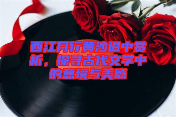 西江月行黃沙道中賞析，探尋古代文學(xué)中的意境與美感