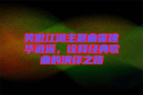 笑傲江湖主題曲霍建華逍遙，詮釋經(jīng)典歌曲的演繹之路