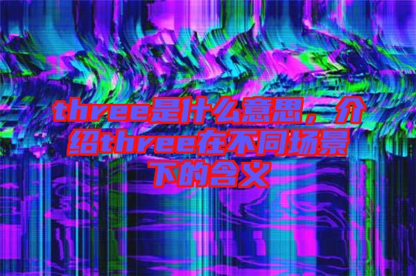 three是什么意思，介紹three在不同場景下的含義