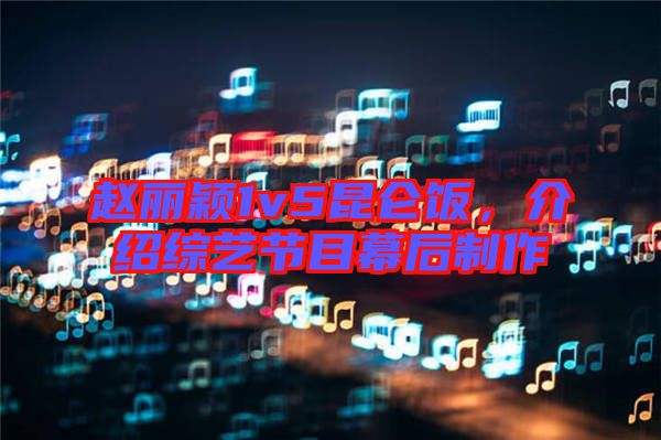 趙麗穎1v5昆侖飯，介紹綜藝節目幕后制作