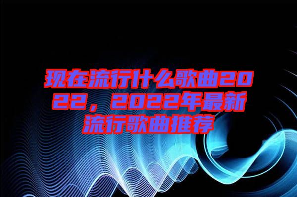 現在流行什么歌曲2022，2022年最新流行歌曲推薦