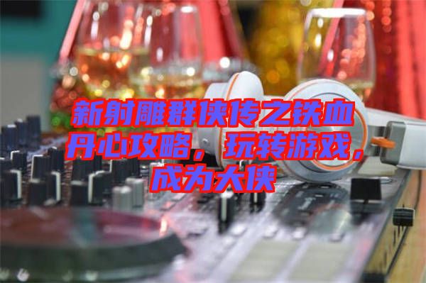 新射雕群俠傳之鐵血丹心攻略，玩轉(zhuǎn)游戲，成為大俠
