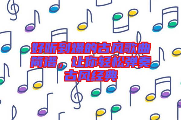 好聽到爆的古風(fēng)歌曲簡譜，讓你輕松彈奏古風(fēng)經(jīng)典
