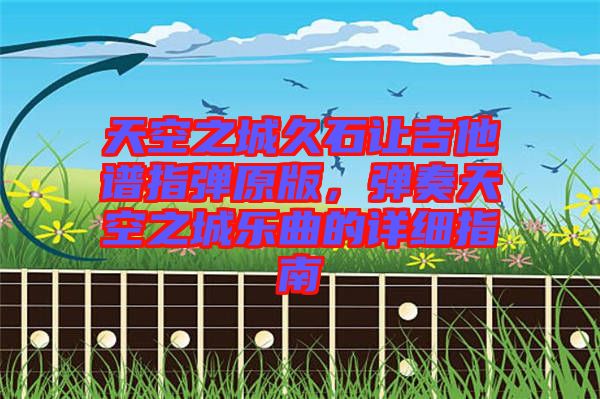 天空之城久石讓吉他譜指彈原版，彈奏天空之城樂(lè)曲的詳細(xì)指南