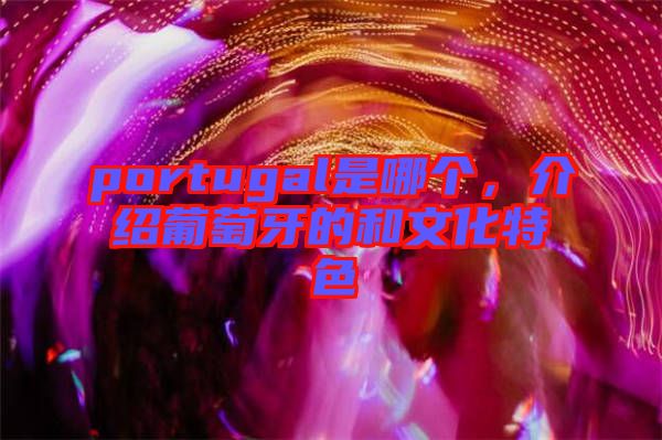 portugal是哪個，介紹葡萄牙的和文化特色