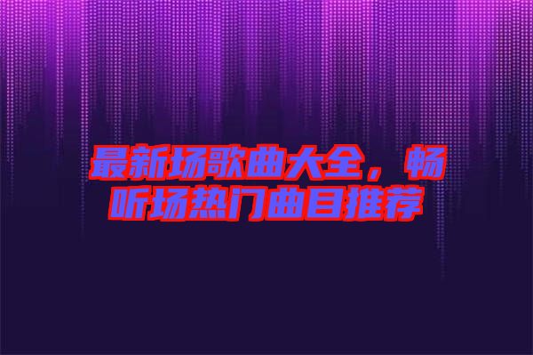 最新場(chǎng)歌曲大全，暢聽(tīng)場(chǎng)熱門(mén)曲目推薦