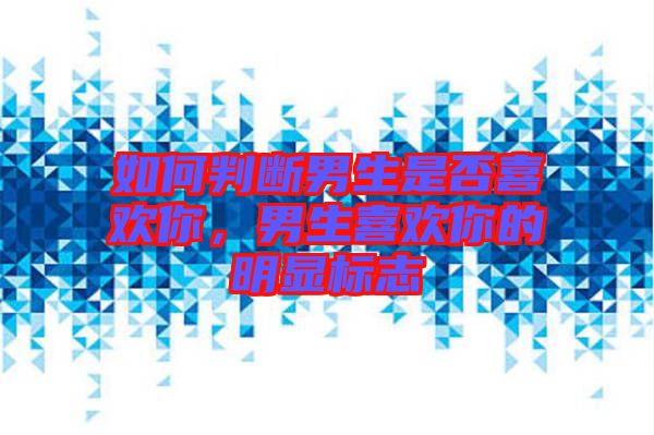 如何判斷男生是否喜歡你，男生喜歡你的明顯標志