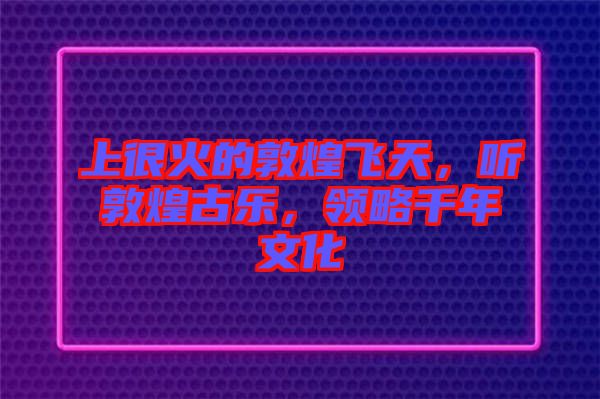 上很火的敦煌飛天，聽敦煌古樂，領略千年文化