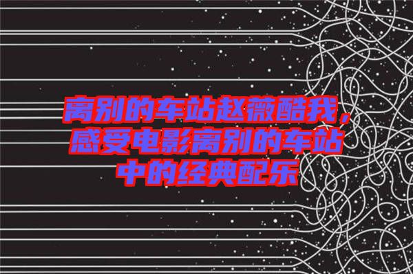 離別的車站趙薇酷我，感受電影離別的車站中的經典配樂