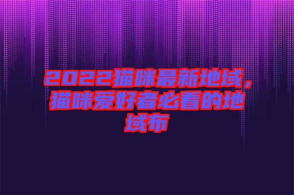 2022貓咪最新地域，貓咪愛好者必看的地域布