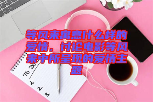 等風來寓意什么樣的愛情，討論電影等風來中所呈現的愛情主題