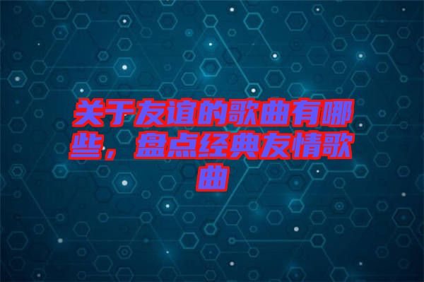 關于友誼的歌曲有哪些，盤點經典友情歌曲