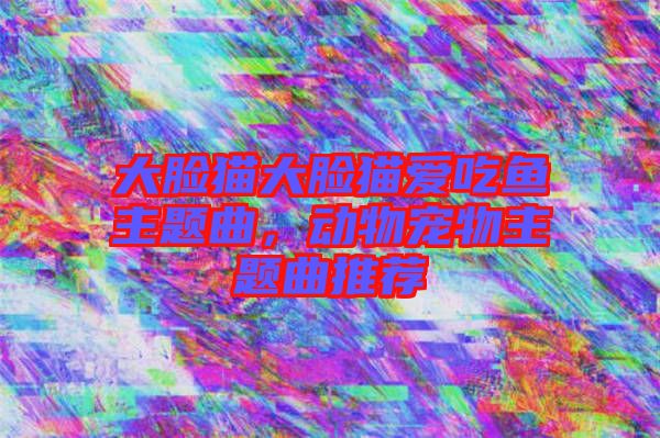 大臉貓大臉貓愛(ài)吃魚主題曲，動(dòng)物寵物主題曲推薦