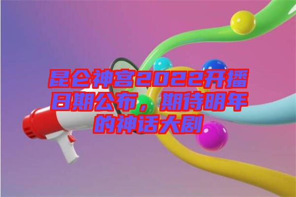 昆侖神宮2022開播日期公布，期待明年的神話大劇