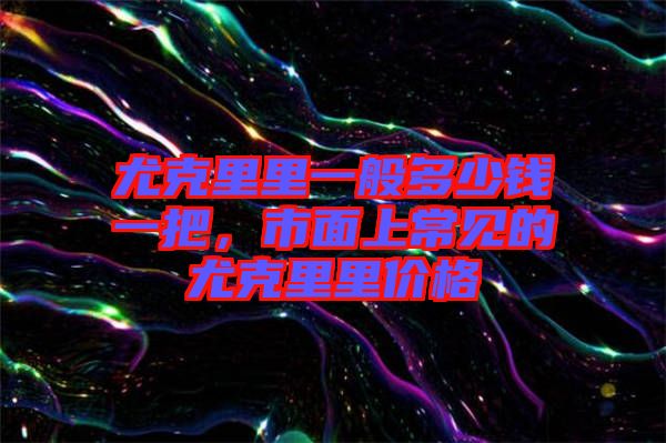 尤克里里一般多少錢(qián)一把，市面上常見(jiàn)的尤克里里價(jià)格