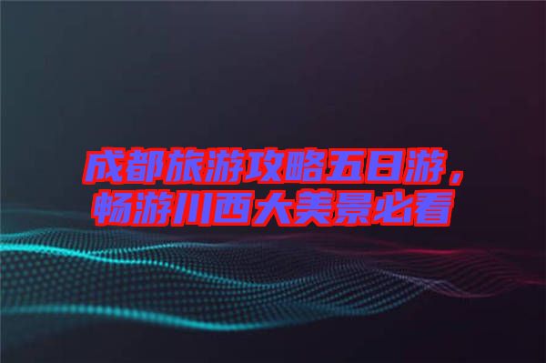 成都旅游攻略五日游，暢游川西大美景必看